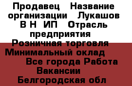 Продавец › Название организации ­ Лукашов В.Н, ИП › Отрасль предприятия ­ Розничная торговля › Минимальный оклад ­ 14 000 - Все города Работа » Вакансии   . Белгородская обл.